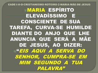 MARIA ESPÍRITO
ELEVADÍSSIMO E
CONSCIENTE DE SUA
TAREFA, CURVA-SE HUMILDE
DIANTE DO ANJO QUE LHE
ANUNCIA QUE SERÁ A MÃE
DE JESUS, AO DIZER:
“EIS AQUI A SERVA DO
SENHOR, CUMPRA-SE EM
MIM SEGUNDO A TUA
PALAVRA”
 