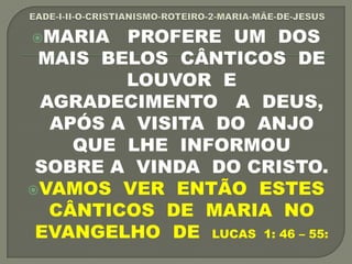 MARIA PROFERE UM DOS
MAIS BELOS CÂNTICOS DE
LOUVOR E
AGRADECIMENTO A DEUS,
APÓS A VISITA DO ANJO
QUE LHE INFORMOU
SOBRE A VINDA DO CRISTO.
VAMOS VER ENTÃO ESTES
CÂNTICOS DE MARIA NO
EVANGELHO DE LUCAS 1: 46 – 55:
 
