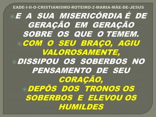 E A SUA MISERICÓRDIA É DE
GERAÇÃO EM GERAÇÃO
SOBRE OS QUE O TEMEM.
COM O SEU BRAÇO, AGIU
VALOROSAMENTE,
DISSIPOU OS SOBERBOS NO
PENSAMENTO DE SEU
CORAÇÃO,
DEPÔS DOS TRONOS OS
SOBERBOS E ELEVOU OS
HUMILDES
 