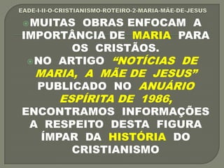 MUITAS OBRAS ENFOCAM A
IMPORTÂNCIA DE MARIA PARA
OS CRISTÃOS.
NO ARTIGO “NOTÍCIAS DE
MARIA, A MÃE DE JESUS”
PUBLICADO NO ANUÁRIO
ESPÍRITA DE 1986,
ENCONTRAMOS INFORMAÇÕES
A RESPEITO DESTA FIGURA
ÍMPAR DA HISTÓRIA DO
CRISTIANISMO
 
