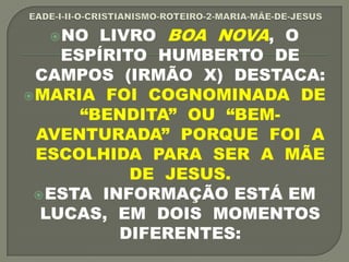 NO LIVRO BOA NOVA, O
ESPÍRITO HUMBERTO DE
CAMPOS (IRMÃO X) DESTACA:
MARIA FOI COGNOMINADA DE
“BENDITA” OU “BEM-
AVENTURADA” PORQUE FOI A
ESCOLHIDA PARA SER A MÃE
DE JESUS.
ESTA INFORMAÇÃO ESTÁ EM
LUCAS, EM DOIS MOMENTOS
DIFERENTES:
 