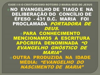 NO EVANGELHO DE TIAGO E NA
DELIBERAÇÃO DO CONCÍLIO DE
ÉFESO - 431 D.C. MARIA FOI
PROCLAMADA PORTADORA DE
DEUS.
PARA CONHECIMENTO
MENCIONAMOS A ESCRITURA
APÓCRIFA DENOMINADA “O
EVANGELHO GNÓSTICO DE
MARIA”
OUTRA PRODUZIDA NA IDADE
MÉDIA: “EVANGELHO DO
NASCIMENTO DE MARIA”
 