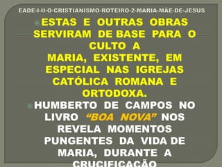 ESTAS E OUTRAS OBRAS
SERVIRAM DE BASE PARA O
CULTO A
MARIA, EXISTENTE, EM
ESPECIAL NAS IGREJAS
CATÓLICA ROMANA E
ORTODOXA.
HUMBERTO DE CAMPOS NO
LIVRO “BOA NOVA” NOS
REVELA MOMENTOS
PUNGENTES DA VIDA DE
MARIA, DURANTE A
 