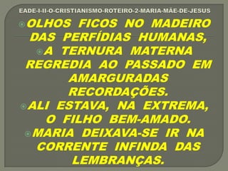 OLHOS FICOS NO MADEIRO
DAS PERFÍDIAS HUMANAS,
A TERNURA MATERNA
REGREDIA AO PASSADO EM
AMARGURADAS
RECORDAÇÕES.
ALI ESTAVA, NA EXTREMA,
O FILHO BEM-AMADO.
MARIA DEIXAVA-SE IR NA
CORRENTE INFINDA DAS
LEMBRANÇAS.
 