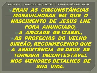 ERAM AS CIRCUNSTÂNCIAS
MARAVILHOSAS EM QUE O
NASCIMENTO DE JESUS LHE
FORA ANUNCIADO,
A AMIZADE DE IZABEL,
AS PROFECIAS DO VELHO
SIMEÃO, RECONHECENDO QUE
A ASSISTÊNCIA DE DEUS SE
TORNARA INCONTESTÁVEL
NOS MENORES DETALHES DE
SUA VIDA.
 