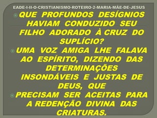 QUE PROFUNDOS DESÍGNIOS
HAVIAM CONDUZIDO SEU
FILHO ADORADO À CRUZ DO
SUPLÍCIO?
UMA VOZ AMIGA LHE FALAVA
AO ESPÍRITO, DIZENDO DAS
DETERMINAÇÕES
INSONDÁVEIS E JUSTAS DE
DEUS, QUE
PRECISAM SER ACEITAS PARA
A REDENÇÃO DIVINA DAS
CRIATURAS.
 