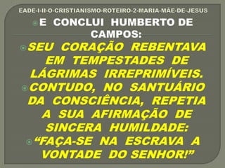 E CONCLUI HUMBERTO DE
CAMPOS:
SEU CORAÇÃO REBENTAVA
EM TEMPESTADES DE
LÁGRIMAS IRREPRIMÍVEIS.
CONTUDO, NO SANTUÁRIO
DA CONSCIÊNCIA, REPETIA
A SUA AFIRMAÇÃO DE
SINCERA HUMILDADE:
“FAÇA-SE NA ESCRAVA A
VONTADE DO SENHOR!”
 