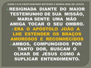 RESIGNADA DIANTE DO MAIOR
TESTEMUNHO DE SUA MISSÃO,
MARIA SENTE UMA MÃO
AMIGA TOCAR O SEU OMBRO.
ERA O APÓSTOLO JOÃO A
LHE ESTENDER OS BRAÇOS
AMOROSOS E RECONHECIDOS
AMBOS, COMPUNGIDOS POR
TANTO DOR, BUSCAM O
OLHAR DE JESUS COMO A
SUPLICAR ENTENDIMENTO.
 