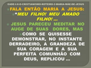 FALA ENTÃO MARIA A JESUS:
“MEU FILHO! MEU AMADO
FILHO! ...
 JESUS PARECEU MEDITAR NO
AUGE DE SUAS DORES, MAS
COMO SE QUISESSE
DEMONSTRAR, NO INSTANTE
DERRADEIRO, A GRANDEZA DE
SUA CORAGEM E A SUA
PERFEITA COMUNHÃO COM
DEUS, REPLICOU ...
 