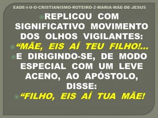 REPLICOU COM
SIGNIFICATIVO MOVIMENTO
DOS OLHOS VIGILANTES:
“MÃE, EIS AÍ TEU FILHO!...
E DIRIGINDO-SE, DE MODO
ESPECIAL COM UM LEVE
ACENO, AO APÓSTOLO,
DISSE:
“FILHO, EIS AÍ TUA MÃE!
 