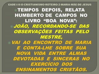 TEMPOS DEPOIS, RELATA
HUMBERTO DE CAMPOS NO
LIVRO “BOA NOVA”:
JOÃO, RECORDANDO-SE DAS
OBSERVAÇÕES FEITAS PELO
MESTRE,
VAI AO ENCONTRO DE MARIA
E CONTA-LHE SOBRE SUA
NOVA VIDA ENTRE ALMAS
DEVOTADAS E SINCERAS NO
EXERCÍCIO DOS
ENSINAMENTOS CRISTÃOS.
 