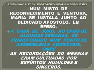 NUM MISTO DE
RECONHECIMENTO E VENTURA,
MARIA SE INSTALA JUNTO AO
DEDICADO APÓSTOLO, EM
ÉFESO.
A CASA DE JOÃO, AO CABO DE
ALGUMAS SEMANAS, SE
TRANSFORMOU NUM PONTO DE
ASSEMBLÉIAS ADORÁVEIS,
ONDE
AS RECORDAÇÕES DO MESSIAS
ERAM CULTUADAS POR
ESPÍRITOS HUMILDES E
SINCEROS.
 