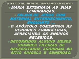 MARIA EXTERNAVA AS SUAS
LEMBRANÇAS.
FALAVA DE JESUS COM
MATERNAL ENTERNECIMENTO,
ENQUANTO ...
O APÓSTOLO COMENTAVA AS
VERDADES EVANGÉLICAS,
APRECIANDO OS ENSINOS
RECEBIDOS.
DECORRIDOS ALGUNS MESES,
GRANDES FILEIRAS DE
NECESSITADOS ACORRIAM AO
SÍTIO SINGELO E GENEROSO.
 