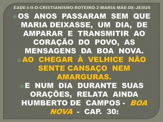 OS ANOS PASSARAM SEM QUE
MARIA DEIXASSE, UM DIA, DE
AMPARAR E TRANSMITIR AO
CORAÇÃO DO POVO, AS
MENSAGENS DA BOA NOVA.
AO CHEGAR À VELHICE NÃO
SENTE CANSAÇO NEM
AMARGURAS.
E NUM DIA DURANTE SUAS
ORAÇÕES, RELATA AINDA
HUMBERTO DE CAMPOS - BOA
NOVA - CAP. 30:
 