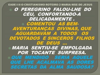  O PEREGRINO FALOU-LHE DO
CÉU, CONFORTANDO-A
DELICADAMENTE .
 COMENTOU AS BEM-
AVENTURANÇAS DIVINAS, QUE
AGUARDAVAM A TODOS OS
DEVOTADOS E SINCEROS FILHOS
DE DEUS ...
MARIA SENTIU-SE EMPOLGADA
POR TOCANTE SURPRESA.
QUE MENDIGO SERIA AQUELE
QUE LHE ACALMAVA AS DORES
SECRETAS DA ALMA SAUDOSA?
 