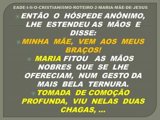 ENTÃO O HÓSPEDE ANÔNIMO,
LHE ESTENDEU AS MÃOS E
DISSE:
MINHA MÃE, VEM AOS MEUS
BRAÇOS!
 MARIA FITOU AS MÃOS
NOBRES QUE SE LHE
OFERECIAM, NUM GESTO DA
MAIS BELA TERNURA.
TOMADA DE COMOÇÃO
PROFUNDA, VIU NELAS DUAS
CHAGAS, ...
 