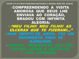 COMPREENDENDO A VISITA
AMOROSA QUE DEUS LHE
ENVIAVA AO CORAÇÃO,
BRADOU COM INFINITA
ALEGRIA:
“MEU FILHO! MEU FILHO! AS
ÚLCERAS QUE TE FIZERAM!...”
NUM ÍMPETO DE AMOR, FEZ UM
MOVIMENTO PARA SE
AJOELHAR.
QUERIA ABRAÇAR-SE AOS PÉS
DO SEU JESUS E BEIJÁ-LOS
COM TERNURA.
 