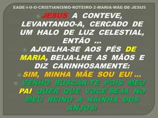 JESUS A CONTEVE,
LEVANTANDO-A, CERCADO DE
UM HALO DE LUZ CELESTIAL,
ENTÃO ...
 AJOELHA-SE AOS PÉS DE
MARIA, BEIJA-LHE AS MÃOS E
DIZ CARINHOSAMENTE:
SIM, MINHA MÃE SOU EU! ...
 VENHO BUSCAR-TE POIS MEU
PAI QUER QUE VOCE SEJA NO
MEU REINO A RAINHA DOS
ANJOS!
 