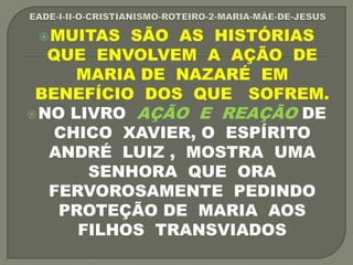 MUITAS SÃO AS HISTÓRIAS
QUE ENVOLVEM A AÇÃO DE
MARIA DE NAZARÉ EM
BENEFÍCIO DOS QUE SOFREM.
NO LIVRO AÇÃO E REAÇÃO DE
CHICO XAVIER, O ESPÍRITO
ANDRÉ LUIZ , MOSTRA UMA
SENHORA QUE ORA
FERVOROSAMENTE PEDINDO
PROTEÇÃO DE MARIA AOS
FILHOS TRANSVIADOS
 