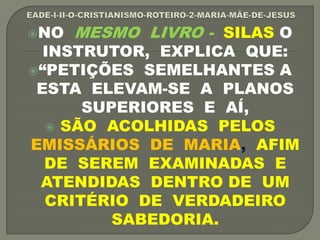 NO MESMO LIVRO - SILAS O
INSTRUTOR, EXPLICA QUE:
“PETIÇÕES SEMELHANTES A
ESTA ELEVAM-SE A PLANOS
SUPERIORES E AÍ,
 SÃO ACOLHIDAS PELOS
EMISSÁRIOS DE MARIA, AFIM
DE SEREM EXAMINADAS E
ATENDIDAS DENTRO DE UM
CRITÉRIO DE VERDADEIRO
SABEDORIA.
 