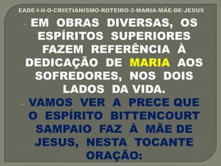 - EM OBRAS DIVERSAS, OS
ESPÍRITOS SUPERIORES
FAZEM REFERÊNCIA À
DEDICAÇÃO DE MARIA AOS
SOFREDORES, NOS DOIS
LADOS DA VIDA.
- VAMOS VER A PRECE QUE
O ESPÍRITO BITTENCOURT
SAMPAIO FAZ À MÃE DE
JESUS, NESTA TOCANTE
ORAÇÃO:
 