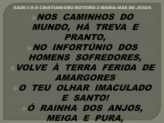 NOS CAMINHOS DO
MUNDO, HÁ TREVA E
PRANTO,
NO INFORTÚNIO DOS
HOMENS SOFREDORES,
VOLVE À TERRA FERIDA DE
AMARGORES
O TEU OLHAR IMACULADO
E SANTO!
Ó RAINHA DOS ANJOS,
MEIGA E PURA,
 