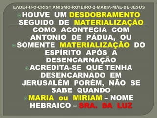 HOUVE UM DESDOBRAMENTO
SEGUIDO DE MATERIALIZAÇÃO
COMO ACONTECIA COM
ANTONIO DE PÁDUA, OU
SOMENTE MATERIALIZAÇÃO DO
ESPÍRITO APÓS A
DESENCARNAÇÃO
ACREDITA-SE QUE TENHA
DESENCARNADO EM
JERUSALÉM PORÉM, NÃO SE
SABE QUANDO
MARIA ou MIRIAM – NOME
HEBRAICO – SRA. DA LUZ
 