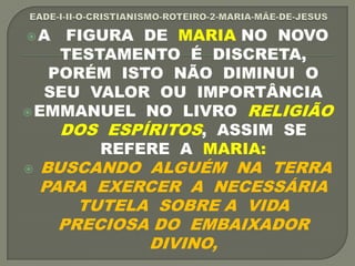 A FIGURA DE MARIA NO NOVO
TESTAMENTO É DISCRETA,
PORÉM ISTO NÃO DIMINUI O
SEU VALOR OU IMPORTÂNCIA
EMMANUEL NO LIVRO RELIGIÃO
DOS ESPÍRITOS, ASSIM SE
REFERE A MARIA:
 BUSCANDO ALGUÉM NA TERRA
PARA EXERCER A NECESSÁRIA
TUTELA SOBRE A VIDA
PRECIOSA DO EMBAIXADOR
DIVINO,
 