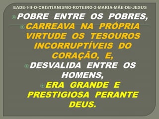 POBRE ENTRE OS POBRES,
CARREAVA NA PRÓPRIA
VIRTUDE OS TESOUROS
INCORRUPTÍVEIS DO
CORAÇÃO, E,
DESVALIDA ENTRE OS
HOMENS,
ERA GRANDE E
PRESTIGIOSA PERANTE
DEUS.
 