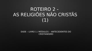 ROTEIRO 2 -
AS RELIGIÕES NÃO CRISTÃS
(1)
EADE – LIVRO 1 / MÓDULO1 – ANTECEDENTES DO
CRISTIANISMO
 