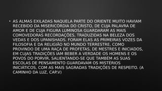• AS ALMAS EXILADAS NAQUELA PARTE DO ORIENTE MUITO HAVIAM
RECEBIDO DA MISERICÓRDIA DO CRISTO, DE CUJA PALAVRA DE
AMOR E DE CUJA FIGURA LUMINOSA GUARDARAM AS MAIS
COMOVEDORAS RECORDAÇÕES, TRADUZIDAS NA BELEZA DOS
VEDAS E DOS UPANISHADS. FORAM ELAS AS PRIMEIRAS VOZES DA
FILOSOFIA E DA RELIGIÃO NO MUNDO TERRESTRE, COMO
PROVINDO DE UMA RAÇA DE PROFETAS, DE MESTRES E INICIADOS,
EM CUJAS TRADIÇÕES IAM BEBER A VERDADE OS HOMENS E OS
POVOS DO PORVIR, SALIENTANDO-SE QUE TAMBÉM AS SUAS
ESCOLAS DE PENSAMENTO GUARDAVAM OS MISTÉRIOS
INICIÁTICOS, COM AS MAIS SAGRADAS TRADIÇÕES DE RESPEITO. (A
CAMINHO DA LUZ, CAP.V)
 