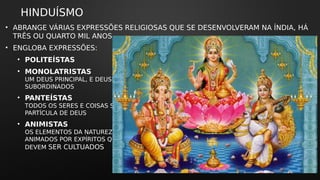 HINDUÍSMO
• ABRANGE VÁRIAS EXPRESSÕES RELIGIOSAS QUE SE DESENVOLVERAM NA ÍNDIA, HÁ
TRÊS OU QUARTO MIL ANOS.
• ENGLOBA EXPRESSÕES:
• POLITEÍSTAS
• MONOLATRISTAS
UM DEUS PRINCIPAL, E DEUSES
SUBORDINADOS
• PANTEÍSTAS
TODOS OS SERES E COISAS SÃO UMA
PARTÍCULA DE DEUS
• ANIMISTAS
OS ELEMENTOS DA NATUREZA SÃO
ANIMADOS POR EXPÍRITOS QUE
DEVEM SER CULTUADOS
 