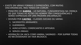 • EXISTE EM VÁRIAS FORMAS E EXPRESSÕES, COM MUITAS
DISCORDÂNCIAS, MAS TENDO EM COMUM:
• PRINCÍPIO DO KARMA – LEI NATURAL, FUNDAMENTADA NA CRENÇA
DE QUE TODAS AS AÇÕES DO HOMEM TÊM CONSEQUÊNCIAS E
SERÃO EXPRESSAS EM UMA PRÓXIMA ENCARNAÇÃO.
• DIVISÃO POR CASTAS – CLASSES SOCIAIS OU VARNA:
1. SACERDOTES (BRÂNAMES)
2. GUERREIROS
3. AGRICULTORES, COMERCIANTES E ARTESÃOS
4. SERVOS (PÁRIAS)
• ADORAÇÃO DA VACA COMO ANIMAL SAGRADO – POR SUPRIR TODAS
AS NECESSIDADES DA VIDA BILÓGICA.
 