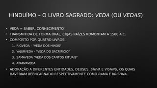 HINDUÍMO – O LIVRO SAGRADO: VEDA (OU VEDAS)
• VEDA = SABER, CONHECIMENTO
• TRANSMITIDA DE FORMA ORAL, CUJAS RAÍZES ROMONTAM A 1500 A.C.
• COMPOSTO POR QUATRO LIVROS:
1. RIGVEDA - "VEDA DOS HINOS"
2. YAJURVEDA - "VEDA DO SACRIFÍCIO"
3. SAMAVEDA "VEDA DOS CANTOS RITUAIS"
4. ATARVAVEDA
• ADORAÇÃO A DIFERENTES ENTIDADES, DEUSES: SHIVA E VISHNU, OS QUAIS
HAVERIAM REENCARNADO RESPECTIVAMENTE COMO RAMA E KRISHNA.
 