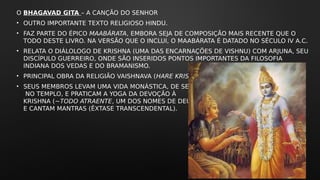 O BHAGAVAD GITA – A CANÇÃO DO SENHOR
• OUTRO IMPORTANTE TEXTO RELIGIOSO HINDU.
• FAZ PARTE DO ÉPICO MAABÁRATA, EMBORA SEJA DE COMPOSIÇÃO MAIS RECENTE QUE O
TODO DESTE LIVRO. NA VERSÃO QUE O INCLUI, O MAABÁRATA É DATADO NO SÉCULO IV A.C.
• RELATA O DIÁLOLOGO DE KRISHNA (UMA DAS ENCARNAÇÕES DE VISHNU) COM ARJUNA, SEU
DISCÍPULO GUERREIRO, ONDE SÃO INSERIDOS PONTOS IMPORTANTES DA FILOSOFIA
INDIANA DOS VEDAS E DO BRAMANISMO.
• PRINCIPAL OBRA DA RELIGIÃO VAISHNAVA (HARE KRISHNA).
• SEUS MEMBROS LEVAM UMA VIDA MONÁSTICA, DE SERVIÇOS
NO TEMPLO, E PRATICAM A YOGA DA DEVOÇÃO À
KRISHNA (~TODO ATRAENTE, UM DOS NOMES DE DEUS)
E CANTAM MANTRAS (ÊXTASE TRANSCENDENTAL).
 