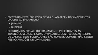 • POSTERIORMENTE, POR VOLTA DE VI A.C., APARECEM DOIS MOVIMENTOS
OPOSTOS AO BRAMANISMO:
• JANAÍSMO
• BUDISMO
• REPUDIAM OS RITUAIS DO BRAMANISMO, INDIFERENTES ÀS
TRADIÇÕES VÉDICAS E SUAS DIVINDADES, CONTRÁRIOS AO REGIME
DE CASTAS. SEUS FUNDADORES SÃO HOMENS COMUNS, NÃO SENDO
REENCARNAÇÕES DE DIVINDADES.
 