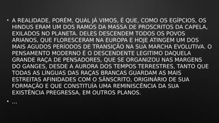 • A REALIDADE, PORÉM, QUAL JÁ VIMOS, É QUE, COMO OS EGÍPCIOS, OS
HINDUS ERAM UM DOS RAMOS DA MASSA DE PROSCRITOS DA CAPELA,
EXILADOS NO PLANETA. DELES DESCENDEM TODOS OS POVOS
ARIANOS, QUE FLORESCERAM NA EUROPA E HOJE ATINGEM UM DOS
MAIS AGUDOS PERÍODOS DE TRANSIÇÃO NA SUA MARCHA EVOLUTIVA. O
PENSAMENTO MODERNO É O DESCENDENTE LEGITIMO DAQUELA
GRANDE RAÇA DE PENSADORES, QUE SE ORGANIZOU NAS MARGENS
DO GANGES, DESDE A AURORA DOS TEMPOS TERRESTRES, TANTO QUE
TODAS AS LÍNGUAS DAS RAÇAS BRANCAS GUARDAM AS MAIS
ESTREITAS AFINIDADES COM O SÂNSCRITO, ORIGINÁRIO DE SUA
FORMAÇÃO E QUE CONSTITUÍA UMA REMINISCÊNCIA DA SUA
EXISTÊNCIA PREGRESSA, EM OUTROS PLANOS.
• ...
 