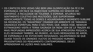 • OS CÂNTICOS DOS VEDAS SÃO BEM UMA GLORIFICAÇÃO DA FÉ E DA
ESPERANÇA, EM FACE DA MAJESTADE SUPREMA DO SENHOR DO
UNIVERSO. A FACULDADE DE TOLERAR, E ESPERAR, AFLOROU NO
SENTIMENTO COLETIVO DAS MULTIDÕES, QUE SUPORTARAM
HEROICAMENTE TODAS AS DORES E AGUARDARAM O MOMENTO SUBLIME
DA REDENÇÃO. OS "MAHATMAS" CRIARAM UM AMBIENTE DE TAMANHA
GRANDEZA ESPIRITUAL PARA O SEU POVO, QUE, AINDA HOJE, NENHUM
ESTRANGEIRO VISITA A TERRA SAGRADA DA ÍNDIA SEM DE LÁ TRAZER AS
MAIS PROFUNDAS IMPRESSÕES ACERCA DE SUA ATMOSFERA PSÍQUICA.
ELES DEIXARAM TAMBÉM, AO MUNDO, AS SUAS MENSAGENS DE AMOR,
DE ESPERANÇA E DE ESTOICISMO RESIGNADO, SALIENTANDO-SE QUE
QUASE TODOS OS GRANDES VULTOS DO PASSADO HUMANO,
PROGENITORES DO PENSAMENTO CONTEMPORÂNEO, DELES
APRENDERAM AS LIÇÕES MAIS SUBLIMES.
 