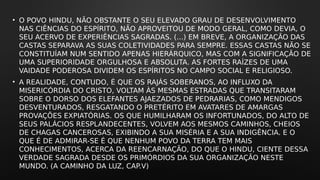 • O POVO HINDU, NÃO OBSTANTE O SEU ELEVADO GRAU DE DESENVOLVIMENTO
NAS CIÊNCIAS DO ESPÍRITO, NÃO APROVEITOU DE MODO GERAL, COMO DEVIA, O
SEU ACERVO DE EXPERIÊNCIAS SAGRADAS. (...) EM BREVE, A ORGANIZAÇÃO DAS
CASTAS SEPARAVA AS SUAS COLETIVIDADES PARA SEMPRE. ESSAS CASTAS NÃO SE
CONSTITUÍAM NUM SENTIDO APENAS HIERÁRQUICO, MAS COM A SIGNIFICAÇÃO DE
UMA SUPERIORIDADE ORGULHOSA E ABSOLUTA. AS FORTES RAÍZES DE UMA
VAIDADE PODEROSA DIVIDEM OS ESPÍRITOS NO CAMPO SOCIAL E RELIGIOSO.
• A REALIDADE, CONTUDO, É QUE OS RAJÁS SOBERANOS, AO INFLUXO DA
MISERICÓRDIA DO CRISTO, VOLTAM ÀS MESMAS ESTRADAS QUE TRANSITARAM
SOBRE O DORSO DOS ELEFANTES AJAEZADOS DE PEDRARIAS, COMO MENDIGOS
DESVENTURADOS, RESGATANDO O PRETÉRITO EM AVATARES DE AMARGAS
PROVAÇÕES EXPIATÓRIAS. OS QUE HUMILHARAM OS INFORTUNADOS, DO ALTO DE
SEUS PALÁCIOS RESPLANDECENTES, VOLVEM AOS MESMOS CAMINHOS, CHEIOS
DE CHAGAS CANCEROSAS, EXIBINDO A SUA MISÉRIA E A SUA INDIGÊNCIA. E O
QUE É DE ADMIRAR-SE É QUE NENHUM POVO DA TERRA TEM MAIS
CONHECIMENTOS, ACERCA DA REENCARNAÇÃO, DO QUE O HINDU, CIENTE DESSA
VERDADE SAGRADA DESDE OS PRIMÓRDIOS DA SUA ORGANIZAÇÃO NESTE
MUNDO. (A CAMINHO DA LUZ, CAP.V)
 