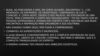 • BUDA, AO PERCORRER O PAÍS, EM CERTA OCASIÃO, ENCONTROU “[...] OS
MENDIGOS, OS ENFERMOS, OS DESDITOSOS. CONFRANGEU-SE-LHE O
CORAÇÃO, E, CERTA NOITE, DEIXOU O SEU PALÁCIO, NO ESPLENDOR DE UMA
FESTA, PARA COMPARTIR A SORTE DOS DESGRAÇADOS.” FOI NO TRATO COM AS
PESSOAS SOFREDORAS E VIVENDO EM CONTATO COM A NATUREZA QUE BUDA
ENCONTROU A INSPIRAÇÃO PARA ORGANIZAR A SUA DOUTRINA.
• NÃO ENSINOU SOBRE DEUS, POR FUGIR A COMPREENSÃO.
• COMBATEU AS SUPERSTIÇÕES E SACRIFÍCIOS.
• A ALMA RENASCE CONSTANTEMENTE ATÉ A COMPLETA DEPURAÇÃO DE SUAS
IMPUREZAS. LIBERTA DO CÁRCERE CORPORAL, IRIA PARA O NIRVANA, QUE É A
COMPLETA TRANQUILIDADE DO ESPÍRITO.
• A MISÉRIA HUMANA TEM ORIGEM NAS AMBIÇÕES EGOÍSTICAS.
 