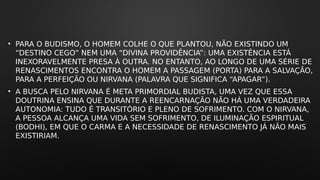 • PARA O BUDISMO, O HOMEM COLHE O QUE PLANTOU, NÃO EXISTINDO UM
“DESTINO CEGO” NEM UMA “DIVINA PROVIDÊNCIA”: UMA EXISTÊNCIA ESTÁ
INEXORAVELMENTE PRESA À OUTRA. NO ENTANTO, AO LONGO DE UMA SÉRIE DE
RENASCIMENTOS ENCONTRA O HOMEM A PASSAGEM (PORTA) PARA A SALVAÇÃO,
PARA A PERFEIÇÃO OU NIRVANA (PALAVRA QUE SIGNIFICA “APAGAR”).
• A BUSCA PELO NIRVANA É META PRIMORDIAL BUDISTA, UMA VEZ QUE ESSA
DOUTRINA ENSINA QUE DURANTE A REENCARNAÇÃO NÃO HÁ UMA VERDADEIRA
AUTONOMIA: TUDO É TRANSITÓRIO E PLENO DE SOFRIMENTO. COM O NIRVANA,
A PESSOA ALCANÇA UMA VIDA SEM SOFRIMENTO, DE ILUMINAÇÃO ESPIRITUAL
(BODHI), EM QUE O CARMA E A NECESSIDADE DE RENASCIMENTO JÁ NÃO MAIS
EXISTIRIAM.
 