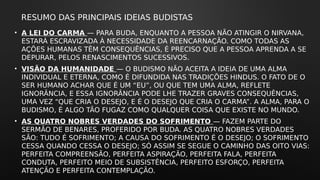 RESUMO DAS PRINCIPAIS IDEIAS BUDISTAS
• A LEI DO CARMA — PARA BUDA, ENQUANTO A PESSOA NÃO ATINGIR O NIRVANA,
ESTARÁ ESCRAVIZADA À NECESSIDADE DA REENCARNAÇÃO. COMO TODAS AS
AÇÕES HUMANAS TÊM CONSEQUÊNCIAS, É PRECISO QUE A PESSOA APRENDA A SE
DEPURAR, PELOS RENASCIMENTOS SUCESSIVOS.
• VISÃO DA HUMANIDADE — O BUDISMO NÃO ACEITA A IDEIA DE UMA ALMA
INDIVIDUAL E ETERNA, COMO É DIFUNDIDA NAS TRADIÇÕES HINDUS. O FATO DE O
SER HUMANO ACHAR QUE É UM “EU”, OU QUE TEM UMA ALMA, REFLETE
IGNORÂNCIA, E ESSA IGNORÂNCIA PODE LHE TRAZER GRAVES CONSEQUÊNCIAS,
UMA VEZ “QUE CRIA O DESEJO, E É O DESEJO QUE CRIA O CARMA”. A ALMA, PARA O
BUDISMO, É ALGO TÃO FUGAZ COMO QUALQUER COISA QUE EXISTE NO MUNDO.
• AS QUATRO NOBRES VERDADES DO SOFRIMENTO — FAZEM PARTE DO
SERMÃO DE BENARES, PROFERIDO POR BUDA. AS QUATRO NOBRES VERDADES
SÃO: TUDO É SOFRIMENTO; A CAUSA DO SOFRIMENTO É O DESEJO; O SOFRIMENTO
CESSA QUANDO CESSA O DESEJO; SÓ ASSIM SE SEGUE O CAMINHO DAS OITO VIAS:
PERFEITA COMPREENSÃO, PERFEITA ASPIRAÇÃO, PERFEITA FALA, PERFEITA
CONDUTA, PERFEITO MEIO DE SUBSISTÊNCIA, PERFEITO ESFORÇO, PERFEITA
ATENÇÃO E PERFEITA CONTEMPLAÇÃO.
 