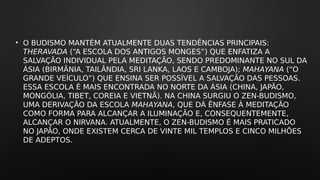 • O BUDISMO MANTÉM ATUALMENTE DUAS TENDÊNCIAS PRINCIPAIS:
THERAVADA (“A ESCOLA DOS ANTIGOS MONGES”) QUE ENFATIZA A
SALVAÇÃO INDIVIDUAL PELA MEDITAÇÃO, SENDO PREDOMINANTE NO SUL DA
ÁSIA (BIRMÂNIA, TAILÂNDIA, SRI LANKA, LAOS E CAMBOJA); MAHAYANA (“O
GRANDE VEÍCULO”) QUE ENSINA SER POSSÍVEL A SALVAÇÃO DAS PESSOAS.
ESSA ESCOLA É MAIS ENCONTRADA NO NORTE DA ÁSIA (CHINA, JAPÃO,
MONGÓLIA, TIBET, COREIA E VIETNÃ). NA CHINA SURGIU O ZEN-BUDISMO,
UMA DERIVAÇÃO DA ESCOLA MAHAYANA, QUE DÁ ÊNFASE À MEDITAÇÃO
COMO FORMA PARA ALCANÇAR A ILUMINAÇÃO E, CONSEQUENTEMENTE,
ALCANÇAR O NIRVANA. ATUALMENTE, O ZEN-BUDISMO É MAIS PRATICADO
NO JAPÃO, ONDE EXISTEM CERCA DE VINTE MIL TEMPLOS E CINCO MILHÕES
DE ADEPTOS.
 