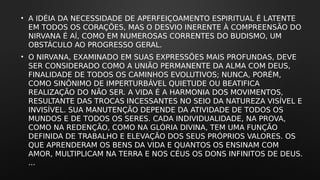 • A IDÉIA DA NECESSIDADE DE APERFEIÇOAMENTO ESPIRITUAL É LATENTE
EM TODOS OS CORAÇÕES, MAS O DESVIO INERENTE À COMPREENSÃO DO
NIRVANA É AÍ, COMO EM NUMEROSAS CORRENTES DO BUDISMO, UM
OBSTÁCULO AO PROGRESSO GERAL.
• O NIRVANA, EXAMINADO EM SUAS EXPRESSÕES MAIS PROFUNDAS, DEVE
SER CONSIDERADO COMO A UNIÃO PERMANENTE DA ALMA COM DEUS,
FINALIDADE DE TODOS OS CAMINHOS EVOLUTIVOS; NUNCA, PORÉM,
COMO SINÔNIMO DE IMPERTURBÁVEL QUIETUDE OU BEATIFICA
REALIZAÇÃO DO NÃO SER. A VIDA É A HARMONIA DOS MOVIMENTOS,
RESULTANTE DAS TROCAS INCESSANTES NO SEIO DA NATUREZA VISÍVEL E
INVISÍVEL. SUA MANUTENÇÃO DEPENDE DA ATIVIDADE DE TODOS OS
MUNDOS E DE TODOS OS SERES. CADA INDIVIDUALIDADE, NA PROVA,
COMO NA REDENÇÃO, COMO NA GLÓRIA DIVINA, TEM UMA FUNÇÃO
DEFINIDA DE TRABALHO E ELEVAÇÃO DOS SEUS PRÓPRIOS VALORES. OS
QUE APRENDERAM OS BENS DA VIDA E QUANTOS OS ENSINAM COM
AMOR, MULTIPLICAM NA TERRA E NOS CÉUS OS DONS INFINITOS DE DEUS.
...
 