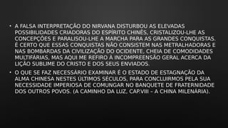 • A FALSA INTERPRETAÇÃO DO NIRVANA DISTURBOU AS ELEVADAS
POSSIBILIDADES CRIADORAS DO ESPÍRITO CHINÊS, CRISTALIZOU-LHE AS
CONCEPÇÕES E PARALISOU-LHE A MARCHA PARA AS GRANDES CONQUISTAS.
É CERTO QUE ESSAS CONQUISTAS NÃO CONSISTEM NAS METRALHADORAS E
NAS BOMBARDAS DA CIVILIZAÇÃO DO OCIDENTE, CHEIA DE COMODIDADES
MULTIFÁRIAS, MAS AQUI ME REFIRO À INCOMPREENSÃO GERAL ACERCA DA
LIÇÃO SUBLIME DO CRISTO E DOS SEUS ENVIADOS.
• O QUE SE FAZ NECESSÁRIO EXAMINAR É O ESTADO DE ESTAGNAÇÃO DA
ALMA CHINESA NESTES ÚLTIMOS SÉCULOS, PARA CONCLUIRMOS PELA SUA
NECESSIDADE IMPERIOSA DE COMUNGAR NO BANQUETE DE FRATERNIDADE
DOS OUTROS POVOS. (A CAMINHO DA LUZ, CAP.VIII – A CHINA MILENÁRIA).
 