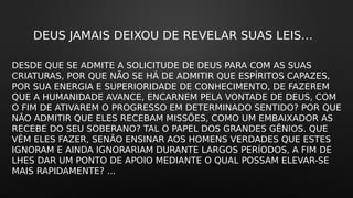 DEUS JAMAIS DEIXOU DE REVELAR SUAS LEIS…
DESDE QUE SE ADMITE A SOLICITUDE DE DEUS PARA COM AS SUAS
CRIATURAS, POR QUE NÃO SE HÁ DE ADMITIR QUE ESPÍRITOS CAPAZES,
POR SUA ENERGIA E SUPERIORIDADE DE CONHECIMENTO, DE FAZEREM
QUE A HUMANIDADE AVANCE, ENCARNEM PELA VONTADE DE DEUS, COM
O FIM DE ATIVAREM O PROGRESSO EM DETERMINADO SENTIDO? POR QUE
NÃO ADMITIR QUE ELES RECEBAM MISSÕES, COMO UM EMBAIXADOR AS
RECEBE DO SEU SOBERANO? TAL O PAPEL DOS GRANDES GÊNIOS. QUE
VÊM ELES FAZER, SENÃO ENSINAR AOS HOMENS VERDADES QUE ESTES
IGNORAM E AINDA IGNORARIAM DURANTE LARGOS PERÍODOS, A FIM DE
LHES DAR UM PONTO DE APOIO MEDIANTE O QUAL POSSAM ELEVAR-SE
MAIS RAPIDAMENTE? ...
 