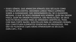 • ESSES GÊNIOS, QUE APARECEM ATRAVÉS DOS SÉCULOS COMO
ESTRELAS BRILHANTES, DEIXANDO LONGO TRAÇO LUMINOSO
SOBRE A HUMANIDADE, SÃO MISSIONÁRIOS OU, SE O QUISEREM,
MESSIAS. O QUE DE NOVO ENSINAM AOS HOMENS, QUER NA ORDEM
FÍSICA, QUER NA ORDEM FILOSÓFICA, SÃO REVELAÇÕES. SE DEUS
SUSCITA REVELADORES PARA AS VERDADES CIENTÍFICAS, PODE,
COM MAIS FORTE RAZÃO, SUSCITÁ-LOS PARA AS VERDADES MORAIS,
QUE CONSTITUEM ELEMENTOS ESSENCIAIS DO PROGRESSO. TAIS
SÃO OS FILÓSOFOS CUJAS IDÉIAS ATRAVESSAM OS SÉCULOS.
(GEN.CAP.1, IT.6)
 