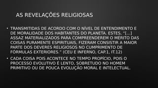 AS REVELAÇÕES RELIGIOSAS
• TRANSMITIDAS DE ACORDO COM O NÍVEL DE ENTENDIMENTO E
DE MORALIDADE DOS HABITANTES DO PLANETA. ESTES, “[...]
ASSAZ MATERIALIZADOS PARA COMPREENDEREM O MÉRITO DAS
COISAS PURAMENTE ESPIRITUAIS, FIZERAM CONSISTIR A MAIOR
PARTE DOS DEVERES RELIGIOSOS NO CUMPRIMENTO DE
FÓRMULAS EXTERIORES.” (CEU E INFERNO, CAP.1, IT.12)
• CADA COISA POIS ACONTECE NO TEMPO PROPÍCIO, POIS O
PROCESSO EVOLUTIVO É LENTO, SOBRETUDO NO HOMEM
PRIMITIVO OU DE POUCA EVOLUÇÃO MORAL E INTELECTUAL.
 