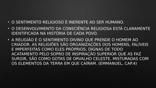 • O SENTIMENTO RELIGIOSO É INERENTE AO SER HUMANO.
• O DESENVOLVIMENTO DA CONSCIÊNCIA RELIGIOSA ESTÁ CLARAMENTE
IDENTIFICADA NA HISTÓRIA DE CADA POVO.
• A RELIGIÃO É O SENTIMENTO DIVINO QUE PRENDE O HOMEM AO
CRIADOR. AS RELIGIÕES SÃO ORGANIZAÇÕES DOS HOMENS, FALÍVEIS
E IMPERFEITAS COMO ELES PRÓPRIOS; DIGNAS DE TODO
ACATAMENTO PELO SOPRO DE INSPIRAÇÃO SUPERIOR QUE AS FAZ
SURGIR, SÃO COMO GOTAS DE ORVALHO CELESTE, MISTURADAS COM
OS ELEMENTOS DA TERRA EM QUE CAÍRAM. (EMMANUEL, CAP.4)
 