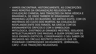 • VAMOS ENCONTRAR, HISTORICAMENTE, AS CONCEPÇÕES
MAIS REMOTAS DA ORGANIZAÇÃO RELIGIOSA NA
CIVILIZAÇÃO CHINESA, NAS TRADIÇÕES DA ÍNDIA VÉDICA E
BRAMÂNICA, DE ONDE TAMBÉM SE IRRADIARAM AS
PRIMEIRAS LIÇÕES DO BUDISMO, NO ANTIGO EGITO, COM OS
MISTÉRIOS DO CULTO DOS MORTOS, NA CIVILIZAÇÃO
RESPLANDECENTE DOS FARAÓS, NA GRÉCIA COM OS
ENSINAMENTOS ÓRFICOS E COM A SIMBOLOGIA
MITOLÓGICA, EXISTINDO JÁ GRANDES MESTRES, ISOLADOS
INTELECTUALMENTE DAS MASSAS, A QUEM OFERECIAM OS
SEUS ENSINOS EXÓTICOS, CONSERVANDO O SEU SABER DE
INICIADOS NO CÍRCULO RESTRITO DAQUELES QUE OS
PODERIAM COMPREENDER DEVIDAMENTE. (EMMANUEL,
CAP.2 – IT.AS TRADIÇÕES RELIGIOSAS)
 